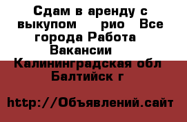 Сдам в аренду с выкупом kia рио - Все города Работа » Вакансии   . Калининградская обл.,Балтийск г.